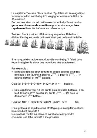 Le capitaine Twicken Black tient sa réputation de sa magnifique
victoire lors d’un combat qui l’a vu gagner contre une flotte de
10 navires !
Son succès vient du fait qu’il a exactement et précisément su
gérer ses réserves de munitions pour endommager très
rapidement tous les bateaux en même temps.

Twicken Black avait en effet remarqué que les 10 bateaux
étaient identiques, mais qu’ils n’étaient pas de la même taille.




Il remarqua très rapidement durant le combat qu’il fallait donc
répartir et gérer le stock des munitions très exactement.

Par exemple :
• s’il faut 5 boulets pour détruire la coque du plus petit des
  bateaux, il en faudrait 6 pour le 2ème , 7 pour le 3ème , …14
  pour le dernier et 10ème bateau.

Cela fait 5+6+7+8+9+10+11+12+13+14 =            boulets.

• Si le capitaine veut 18 tirs sur le plus petit des bateaux, il en
  faut 19 sur le 2ème bateau, 20 sur le 3ème , … 27 pour le
  dernier et 10ème bateau.

Cela fait 18+19+20+21+22+23+24+25+26+27 =                  tirs.

C’est grâce à sa rapidité et sa stratégie que la capitaine et ses
hommes l’ont emporté !
Nous allons mettre en place ce combat et comprendre
comment une telle rapidité a été possible !




                                                                      62
 