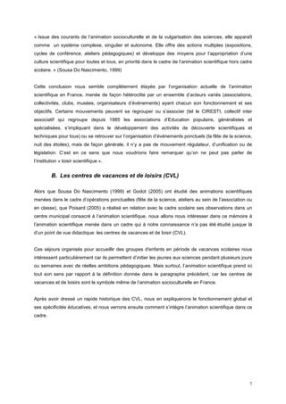 « Issue des courants de l’animation socioculturelle et de la vulgarisation des sciences, elle apparaît
comme un système complexe, singulier et autonome. Elle offre des actions multiples (expositions,
cycles de conférence, ateliers pédagogiques) et développe des moyens pour l’appropriation d’une
culture scientifique pour toutes et tous, en priorité dans le cadre de l’animation scientifique hors cadre
scolaire. » (Sousa Do Nascimento, 1999)


Cette conclusion nous semble complètement étayée par l’organisation actuelle de l’animation
scientifique en France, menée de façon hétéroclite par un ensemble d’acteurs variés (associations,
collectivités, clubs, musées, organisateurs d’événements) ayant chacun son fonctionnement et ses
objectifs. Certains mouvements peuvent se regrouper ou s’associer (tel le CIRESTI, collectif inter
associatif qui regroupe depuis 1985 les associations d’Education populaire, généralistes et
spécialisées, s’impliquant dans le développement des activités de découverte scientifiques et
techniques pour tous) ou se retrouver sur l’organisation d’événements ponctuels (la fête de la science,
nuit des étoiles), mais de façon générale, il n’y a pas de mouvement régulateur, d’unification ou de
législation. C’est en ce sens que nous voudrions faire remarquer qu’on ne peut pas parler de
l’institution « loisir scientifique ».


         B. Les centres de vacances et de loisirs (CVL)

Alors que Sousa Do Nascimento (1999) et Godot (2005) ont étudié des animations scientifiques
menées dans le cadre d’opérations ponctuelles (fête de la science, ateliers au sein de l’association ou
en classe), que Poisard (2005) a réalisé en relation avec le cadre scolaire ses observations dans un
centre municipal consacré à l’animation scientifique, nous allons nous intéresser dans ce mémoire à
l’animation scientifique menée dans un cadre qui à notre connaissance n’a pas été étudié jusque là
d’un point de vue didactique: les centres de vacances et de loisir (CVL).


Ces séjours organisés pour accueillir des groupes d'enfants en période de vacances scolaires nous
intéressent particulièrement car ils permettent d’initier les jeunes aux sciences pendant plusieurs jours
ou semaines avec de réelles ambitions pédagogiques. Mais surtout, l’animation scientifique prend ici
tout son sens par rapport à la définition donnée dans le paragraphe précédent, car les centres de
vacances et de loisirs sont le symbole même de l’animation socioculturelle en France.


Après avoir dressé un rapide historique des CVL, nous en expliquerons le fonctionnement global et
ses spécificités éducatives, et nous verrons ensuite comment s’intègre l’animation scientifique dans ce
cadre.




                                                                                                        7
 