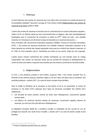 1. Historique

Le bref historique des centres de vacances que nous allons faire est extrait d’un article provenant de
                            2
l’encyclopédie wikipédia résumant l’ouvrage de Yves Dubois intitulé Réglementation des centres de
vacances et de loisirs publié en 2006.


L'action des centres de vacances et de loisirs est en continuité avec le courant d’éducation populaire :
initiée à la fin du XIXème siècle par des mouvements laïcs et religieux, elle s’est considérablement
                                                                     ème
développée avec le mouvement de scoutisme au début du 20                   siècle qui crée « une véritable
révolution en introduisant une dimension ludique et éducative aux vacances des jeunes. ».
Sous l’impulsion des mouvements d’éducation populaire (CEMEA, Francas et Franches Camarades,
UFCV...), les centres de vacances deviennent une véritable institution d’éducation populaire et de
loisirs destinés aux enfants des classes populaires mais aussi aux enfants des classes moyennes, et
en 1936, le Front populaire crée le Secrétariat aux loisirs et aux sports, dirigé par Léo Lagrange.


L’après guerre marque l’avènement des comités d’entreprise qui vont prendre aussi en charge
l’organisation des centres de vacances tandis que les années 80 marquent le développement du
centre de loisirs permettant d’organiser des activités pour les enfants à proximité du domicile familial.



                   2. Réglementation

Le CVL a une existence juridique à part entière, puisqu’en effet, « tout mineur accueilli hors du
domicile de ses parents jusqu'au quatrième degré ou de son tuteur est placé sous la protection des
autorités publiques » (article L227-1 du code de l'action sociale et des familles).


Sous la tutelle du Ministère de la Jeunesse et des Sports et de la vie associative, le centre de
vacances ou de loisirs (CVL) regroupe deux types de structures accueillant des enfants et/ou
adolescents :
•     Les Accueils de loisirs (anciens centres de loisirs sans hébergement), couramment appelés
      centres aérés.
•     Les Séjours de vacances (anciens centres de vacances), couramment appelés colonies de
      vacances, qui sont pour leur part des lieux d'hébergement.


La législation française établit les « conditions morales et matérielles de leur accueil en vue de
protéger leur sécurité, leur santé et leur moralité. » (article L227-1 du code de l'action sociale et des
familles).




2
    [4] http://fr.wikipedia.org/wiki/Centre_de_vacances


                                                                                                            8
 