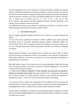 L'équipe d'encadrement d'un CVL est assurée par une équipe d'animation constituée d'un directeur
titulaire du BAFD (brevet d'aptitude aux Fonctions de Directeur de centre de vacances et de loisirs) et
de plusieurs animateurs titulaires ou stagiaire du BAFA (brevet d'aptitude aux fonctions d'animateur de
centres de vacances et de loisirs), avec un taux d’encadrement réglementé d’au minimum 1 animateur
pour   8    enfants   pour   la   tranche   des   2,5   à   6   ans,   et   de   1   pour   12   au   delà.
Si de nombreux autres diplômes permettent également d'exercer la fonction d'animateur ou de
directeur, ces deux diplômes sont les plus courants.
Les organismes de formation doivent disposer d'un agrément du Ministère de la Jeunesse et des
Sports pour organiser les sessions de formation au BAFA et BAFD.


                 3. Des objectifs éducatifs

De par la tradition d’éducation populaire, l’animation en CVL repose sur une volonté d’éducation de
l’enfant.
On peut noter que les organismes de formation au BAFA et BAFD sont en grande partie des
associations issues du mouvement d’éducation populaire (AFOCAL, AROEVEN, CEMEA, les
Francas, MRJC, UFCV, STAJ, associations membres de la fédération du Scoutisme Français, etc.)
qui ont un réel projet éducatif pour l’enfant qu’ils souhaitent transmettre aux animateurs et directeurs
en formation.


Chaque organisme formateur a ses spécificités mais on retrouve dans chacun d’elle une volonté
commune de donner une réelle place à l’enfant, de lui apprendre à vivre ensemble, de respecter les
autres et leurs différences, de favoriser son autonomie, de le rendre responsable, de développer sa
capacité d'agir et sa curiosité, etc.


Dans cette optique, chaque CVL est organisé autour d’un projet pédagogique, rédigé par le directeur
avec son équipe d’animation, dans lequel sont définis les objectifs pédagogiques, mais aussi les
moyens mis en œuvre pour les réaliser :
« Le projet éducatif définit les objectifs de l'action éducative des personnes qui assurent la
direction ou l'animation des accueils mentionnés à l'article R. 227-1 et précise les mesures prises
par la personne physique ou morale organisant l'accueil pour être informée des conditions de
déroulement de celui-ci. » (article L227-24 du code de l'action sociale et des familles).


« Ce document prend en compte, dans l'organisation de la vie collective et lors de la pratique des
diverses activités, et notamment des activités physiques et sportives, les besoins psychologiques et
physiologiques des mineurs. » (article L227-23 du code de l'action sociale et des familles).


Depuis le décret n° 2002-885 du 3 mai 2002, le proj et éducatif est désormais obligatoire, et doit être
transmis à la Direction Départementale de la Jeunesse et des Sports (DDJS), à l’organisme, à l’équipe
d’animation et aux parents.




                                                                                                         9
 