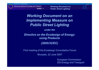 Working Document on
                         Public Street Lighting


  Working Document on an
  Implementing Measure on
    Public Street Lighting
                   under the

Directive on the Ecodesign of Energy-
           using Products
                (2005/32/EC)

First meeting of the Ecodesign Consultation Forum
             Brussels, 22 June 2007

                                European Commission
                                DG Energy and Transport
 