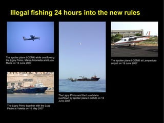 Illegal fishing 24 hours into the new rules




The spotter plane I-GEMK while overflowing
the Ligny Primo, Maria Antonietta and Luca                                             The spotter plane I-GEMK at Lampedusa
Maria on 14 June 2007                                                                  airport on 19 June 2007




                                             The Ligny Primo and the Luca Maria
                                             overflown by spotter plane I-GEMK on 14
                                             June 2007
 The Ligny Primo together with the Luigi
 Padre at Valetta on 16 May 2007
 