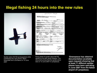 Illegal fishing 24 hours into the new rules




Spotter plane N415D photographed while   Flying sheet of spotter plane N415D        Greenpeace has obtained
overflowing the Ligny Primo, Maria       signed by his pilot Javier Esteban. The   documentation (available
Antonietta and Luca Maria on 14 June     document proves that the spotter plane
2007                                     was on 13 June 2007 in Lampedusa.         upon request) showing that
                                                                                   at least 11 different spotter
                                                                                   planes have been operating
                                                                                   in June 2007 from the Italian
                                                                                   airport of Lampedusa.
 