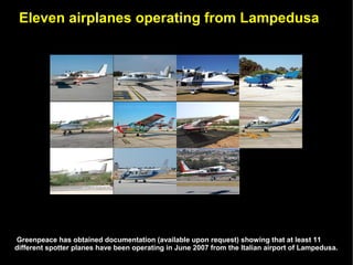 Eleven airplanes operating from Lampedusa




Greenpeace has obtained documentation (available upon request) showing that at least 11
different spotter planes have been operating in June 2007 from the Italian airport of Lampedusa.
 