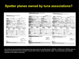 Spotter planes owned by tuna associations?




According to documentation Greenpeace has got access to, spotter planes I-RRPG, I-AGSD and I-OBSW seem to
belong to Associazione de Produttori Tonnieri del Tirreno / Grupo Severion Gallo. This ownership was officially
declared to the Italian authorities.
 