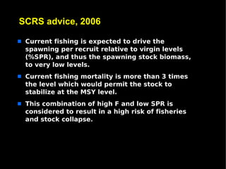 SCRS advice, 2006

s   Current fishing is expected to drive the
    spawning per recruit relative to virgin levels
    (%SPR), and thus the spawning stock biomass,
    to very low levels.
s   Current fishing mortality is more than 3 times
    the level which would permit the stock to
    stabilize at the MSY level.
s   This combination of high F and low SPR is
    considered to result in a high risk of fisheries
    and stock collapse.
 