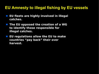 EU Amnesty to illegal fishing by EU vessels
s   EU fleets are highly involved in illegal
    catches.
s   The EU opposed the creation of a WG
    to identify those responsible for
    illegal catches.
s   EU regulations allow the EU to make
    countries “pay back” their over
    harvest.
 