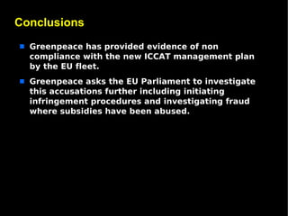 Conclusions
s   Greenpeace has provided evidence of non
    compliance with the new ICCAT management plan
    by the EU fleet.
s   Greenpeace asks the EU Parliament to investigate
    this accusations further including initiating
    infringement procedures and investigating fraud
    where subsidies have been abused.
 
