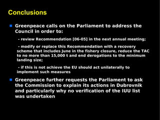 Conclusions
s   Greenpeace calls on the Parliament to address the
    Council in order to:
    •- review Recommendation [06-05] in the next annual meeting;

    •- modify or replace this Recommendation with a recovery
    scheme that includes June in the fishery closure, reduce the TAC
    to no more than 15,000 t and end derogations to the minimum
    landing size;

    •- if this is not achieve the EU should act unilaterally to
    implement such measures

s   Greenpeace further requests the Parliament to ask
    the Commission to explain its actions in Dubrovnik
    and particularly why no verification of the IUU list
    was undertaken
 