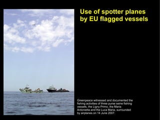 Use of spotter planes
  by EU flagged vessels




Greenpeace witnessed and documented the
fishing activities of three purse seine fishing
vessels, the Ligny Primo, the Maria
Antonietta and the Luca Maria, surrounded
by airplanes on 14 June 2007.
 