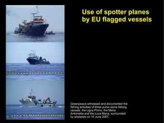 Use of spotter planes
         by EU flagged vessels




Greenpeace witnessed and documented the
fishing activities of three purse seine fishing
vessels, the Ligny Primo, the Maria
Antonietta and the Luca Maria, surrounded
by airplanes on 14 June 2007.
 