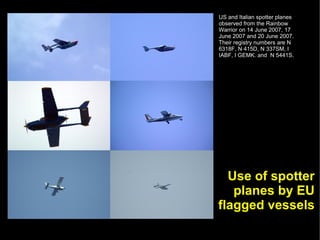US and Italian spotter planes
observed from the Rainbow
Warrior on 14 June 2007, 17
June 2007 and 20 June 2007.
Their registry numbers are N
6318F, N 415D, N 337SM, I
IABF, I GEMK. and N 5441S.




  Use of spotter
   planes by EU
flagged vessels
 