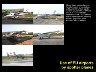 US and Italian spotter planes in
   the Italian airport of Lampedusa
   on 19 June 2007. Their registry
   numbers are, I GEMK, I IEAG, N
   337SM, N 5441S, N 6318F.
   Airplanes I GEMK , N 337SM and
   N6318F were observed operating
   with the Ligny Primo, Maria
   Antonietta and Luca Maria.




Use of EU airports
 by spotter planes
 