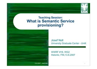 Teaching Session:
What is Semantic Service
     provisioning?


                           Josef Noll
                           University Graduate Center - UniK


                           WWRF #18, WG2
                           Helsinki, FIN,13.6.2007


   13.6.2007, Josef Noll                                  -
 