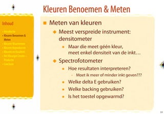 Kleuren Benoemen & Meten
Inhoud                      Meten van kleuren
• Introductie                  Meest verspreide instrument:
• Kleuren Benoemen &
  Meten                        densitometer
• Kleuren Waarnemen
• Kleuren Reproducren             Maar die meet géén kleur,
• Kleuren en Kwaliteit            meet enkel densiteit van de inkt…
• Het Kleurgat Creatie –
  Productie
• Conclusie
                               Spectrofotometer
                                  Hoe resultaten interpreteren?
                                   • Moet ik meer of minder inkt geven???
                                  Welke delta E gebruiken?
                                  Welke backing gebruiken?
                                  Is het toestel opgewarmd?

                                                                            10
                                                                            10
 
