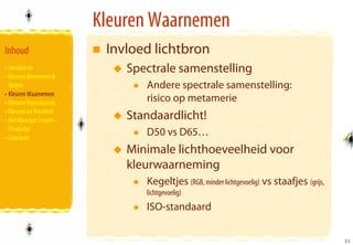 Kleuren Waarnemen
Inhoud                      Invloed lichtbron
• Introductie                  Spectrale samenstelling
• Kleuren Benoemen &
  Meten                           Andere spectrale samenstelling:
• Kleuren Waarnemen
• Kleuren Reproducren             risico op metamerie
• Kleuren en Kwaliteit
• Het Kleurgat Creatie –       Standaardlicht!
  Productie
• Conclusie
                                  D50 vs D65…
                               Minimale lichthoeveelheid voor
                               kleurwaarneming
                                  Kegeltjes (RGB, minder lichtgevoelig) vs staafjes (grijs,
                                  lichtgevoelig)
                                  ISO-standaard

                                                                                              11
                                                                                              11
 