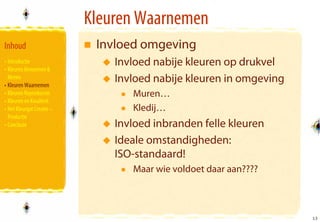 Kleuren Waarnemen
Inhoud                      Invloed omgeving
• Introductie                  Invloed nabije kleuren op drukvel
• Kleuren Benoemen &
  Meten
• Kleuren Waarnemen
                               Invloed nabije kleuren in omgeving
• Kleuren Reproducren             Muren…
• Kleuren en Kwaliteit
• Het Kleurgat Creatie –          Kledij…
  Productie
• Conclusie                    Invloed inbranden felle kleuren
                               Ideale omstandigheden:
                               ISO-standaard!
                                  Maar wie voldoet daar aan????



                                                                    13
                                                                    13
 