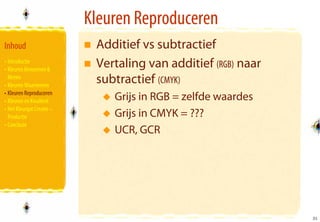 Kleuren Reproduceren
Inhoud                      Additief vs subtractief
• Introductie
• Kleuren Benoemen &
                            Vertaling van additief (RGB) naar
  Meten
• Kleuren Waarnemen
                            subtractief (CMYK)
• Kleuren Reproduceren
• Kleuren en Kwaliteit         Grijs in RGB = zelfde waardes
• Het Kleurgat Creatie –
  Productie                    Grijs in CMYK = ???
• Conclusie
                               UCR, GCR




                                                                31
                                                                31
 