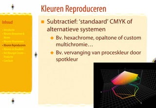 Kleuren Reproduceren
Inhoud                      Subtractief: ‘standaard’ CMYK of
• Introductie               alternatieve systemen
• Kleuren Benoemen &
  Meten                        Bv. hexachrome, opaltone of custom
• Kleuren Waarnemen
• Kleuren Reproduceren         multichromie…
• Kleuren en Kwaliteit
• Het Kleurgat Creatie –       Bv. vervanging van proceskleur door
  Productie
• Conclusie                    spotkleur




                                                                     32
                                                                     32
 