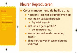Kleuren Reproduceren
Inhoud                      Color management: dé heilige graal
• Introductie                  Nochtans, lost niet alle problemen op
• Kleuren Benoemen &
  Meten
• Kleuren Waarnemen
                               Wat indien verkeerd profiel?
• Kleuren Reproduceren            Digitale fotografie…
• Kleuren en Kwaliteit
• Het Kleurgat Creatie –       Wat indien geen profiel?
  Productie
• Conclusie                       Digitale fotografie…
                               Wat indien verkeerde rendering
                               intent?
                               Blind vertrouwen in technologie is
                               verkeerd!

                                                                       37
                                                                       37
 