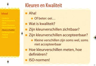 Kleuren en Kwaliteit
Inhoud                       Aha!
• Introductie                   Of beter: oei…
• Kleuren Benoemen &
  Meten
• Kleuren Waarnemen          Wat is kwaliteit?
• Kleuren Reproduceren
• Kleuren en Kwaliteit       Zijn kleurverschillen zichtbaar?
• Het Kleurgat Creatie –
  Productie
• Conclusie
                             Zijn kleurverschillen accepteerbaar?
                                Kleine verschillen zijn soms wel, soms
                                niet accepteerbaar
                             Hoe kleurverschillen meten, hoe
                             definiëren?
                             ISO-normen!
                                                                         41
                                                                         41
 