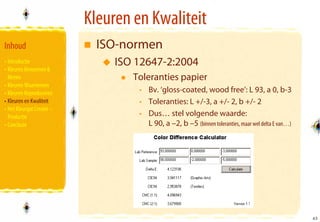 Kleuren en Kwaliteit
Inhoud                       ISO-normen
• Introductie                   ISO 12647-2:2004
• Kleuren Benoemen &
  Meten                            Toleranties papier
• Kleuren Waarnemen
• Kleuren Reproduceren              • Bv. ‘gloss-coated, wood free’: L 93, a 0, b-3
• Kleuren en Kwaliteit              • Toleranties: L +/-3, a +/- 2, b +/- 2
• Het Kleurgat Creatie –
  Productie                         • Dus… stel volgende waarde:
• Conclusie                           L 90, a –2, b –5 (binnen toleranties, maar wel delta E van…)




                                                                                                     43
                                                                                                     43
 