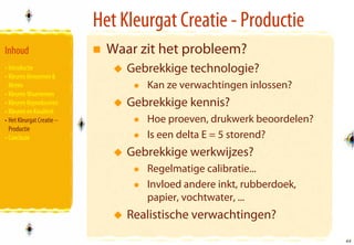 Het Kleurgat Creatie - Productie
Inhoud                       Waar zit het probleem?
• Introductie                   Gebrekkige technologie?
• Kleuren Benoemen &
  Meten                            Kan ze verwachtingen inlossen?
• Kleuren Waarnemen
• Kleuren Reproduceren          Gebrekkige kennis?
• Kleuren en Kwaliteit
• Het Kleurgat Creatie –           Hoe proeven, drukwerk beoordelen?
  Productie
• Conclusie                        Is een delta E = 5 storend?
                                Gebrekkige werkwijzes?
                                   Regelmatige calibratie...
                                   Invloed andere inkt, rubberdoek,
                                   papier, vochtwater, ...
                                Realistische verwachtingen?
                                                                       44
                                                                       44
 