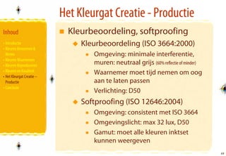 Het Kleurgat Creatie - Productie
Inhoud                       Kleurbeoordeling, softproofing
• Introductie                   Kleurbeoordeling (ISO 3664:2000)
• Kleuren Benoemen &
  Meten                            Omgeving: minimale interferentie,
• Kleuren Waarnemen
• Kleuren Reproduceren             muren: neutraal grijs (60% reflectie of minder)
• Kleuren en Kwaliteit             Waarnemer moet tijd nemen om oog
• Het Kleurgat Creatie –
  Productie                        aan te laten passen
• Conclusie
                                   Verlichting: D50
                                Softproofing (ISO 12646:2004)
                                   Omgeving: consistent met ISO 3664
                                   Omgevingslicht: max 32 lux, D50
                                   Gamut: moet alle kleuren inktset
                                   kunnen weergeven
                                                                                     48
                                                                                     48
 