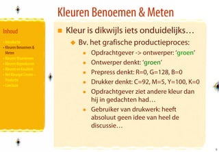 Kleuren Benoemen & Meten
Inhoud                      Kleur is dikwijls iets onduidelijks…
• Introductie                  Bv. het grafische productieproces:
• Kleuren Benoemen &
  Meten                            Opdrachtgever -> ontwerper: ‘groen’
• Kleuren Waarnemen
• Kleuren Reproducren              Ontwerper denkt: ‘groen’
• Kleuren en Kwaliteit
• Het Kleurgat Creatie –           Prepress denkt: R=0, G=128, B=0
  Productie
• Conclusie
                                   Drukker denkt: C=92, M=5, Y=100, K=0
                                   Opdrachtgever ziet andere kleur dan
                                   hij in gedachten had…
                                   Gebruiker van drukwerk: heeft
                                   absoluut geen idee van heel de
                                   discussie…


                                                                          5
                                                                          5
 