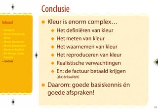 Conclusie
Inhoud                      Kleur is enorm complex…
• Introductie                  Het definiëren van kleur
• Kleuren Benoemen &
  Meten
• Kleuren Waarnemen
                               Het meten van kleur
• Kleuren Reproduceren
• Kleuren en Kwaliteit
                               Het waarnemen van kleur
• Het Kleurgat Creatie -
  Productie
                               Het reproduceren van kleur
• Conclusie
                               Realistische verwachtingen
                               En: de factuur betaald krijgen
                               (aka: de kwaliteit)

                            Daarom: goede basiskennis én
                            goede afspraken!

                                                                55
                                                                55
 