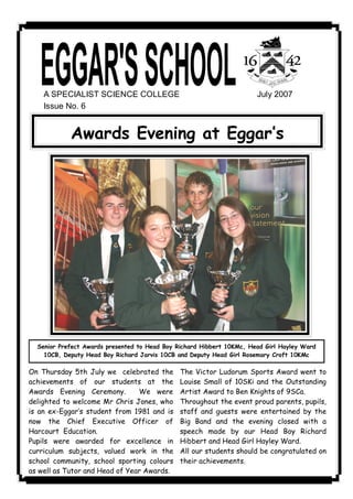 A SPECIALIST SCIENCE COLLEGE                                       July 2007 
    Issue No. 6 


            Awards Evening at Eggar‛s




  Senior Prefect Awards presented to Head Boy Richard Hibbert 10KMc, Head Girl Hayley Ward
    10CB, Deputy Head Boy Richard Jarvis 10CB and Deputy Head Girl Rosemary Croft 10KMc

On Thursday 5th July we celebrated the         The Victor Ludorum Sports Award went to
achievements of our students at the            Louise Small of 10SKi and the Outstanding
Awards Evening Ceremony.        We were        Artist Award to Ben Knights of 9SCa.
delighted to welcome Mr Chris Jones, who       Throughout the event proud parents, pupils,
is an ex-Eggar‛s student from 1981 and is      staff and guests were entertained by the
now the Chief Executive Officer of             Big Band and the evening closed with a
Harcourt Education.                            speech made by our Head Boy Richard
Pupils were awarded for excellence in          Hibbert and Head Girl Hayley Ward.
curriculum subjects, valued work in the        All our students should be congratulated on
school community, school sporting colours      their achievements.
as well as Tutor and Head of Year Awards.
 