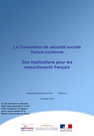 La Convention de sécurité sociale franco-coréenne Ses implications pour les ressortissants français    Les informations délivrées dans cette présentation le sont à titre indicatif et n’engagent pas la responsabilité de la Mission Economique de Séoul. 