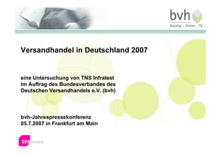 Versandhandel in Deutschland 2007


eine Untersuchung von TNS Infratest
im Auftrag des Bundesverbandes des
Deutschen Versandhandels e.V. (bvh)




bvh-Jahrespressekonferenz
05.7.2007 in Frankfurt am Main


                                      Consumer  Retail
 