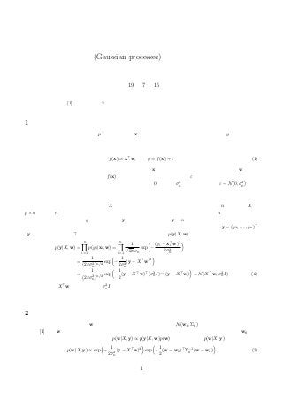 ガウス過程(Gaussian processes)に関するメモ（１）
正田 備也
平成 19 年 7 月 15 日
本稿の参考文献は [1] です．その第 2 章を縮めて紹介しますが，直接読むほうが分かりやすいかもしれません．
1 雑音をともなう線形回帰モデル
あるブラックボックスがあって，p 次元のベクトル x が入力として与えられると，ひとつの数値 y を出力すると
します．このブラックボックスの中身がどうなっているのかを説明するために，モデルをつくることにします．本
稿では，ガウス雑音をともなう線形回帰モデルを考えます．これは
f(x) = x w, y = f(x) + ε (1)
という式で書くことのできるモデルです．まず，入力ベクトル x と，モデルのパラメータであるベクトル w との内
積が求められます．これでひとつの数値 f(x) が得られますが，さらにガウス雑音 ε が加わります．ガウス雑音とは，
ガウス分布（＝正規分布）で表される雑音で，本稿では平均が 0，分散が σ2
n とします．つまり ε ∼ N(0, σ2
n) です．
なお，このノイズは，別々の入力ベクトルに対して独立に定まるとします．また，ブラックボックスに与えられる
個々の入力ベクトルも互いに独立とします．
たくさんの入力ベクトルを，まとめて X と行列で書くことにします．入力ベクトルの個数を n とします．X は
p × n 行列で，n 個の列のそれぞれが，別々の入力ベクトルに対応しています．そして，これら n 個の入力ベクトル
の各々について得られる出力 y も，縦に並べて y と書くことにします．y は n 次元ベクトルになります．
別々の入力ベクトルに対する出力は，互いに独立となりますので，出力を並べたベクトルとして y = (y1, . . . , yn)
（y は縦ベクトルなので をつけました．）というベクトルを得る確率 p(y|X, w) は
p(y|X, w) =
n
i=1
p(y1|xi, w) =
n
i=1
1
√
2πσn
exp −
(yi − xi w)2
2σ2
n
=
1
(2πσ2
n)n/2
exp −
1
2σ2
n
|y − X w|2
=
1
(2πσ2
n)n/2
exp −
1
2
(y − X w) (σ2
nI)−1
(y − X w) = N(X w, σ2
nI) (2)
となり，平均が X w，共分散行列が σ2
nI のガウス分布になっています．
2 事前分布
ここで，モデルのパラメータ w の事前分布を導入します．事前分布は，N(w0, Σ0) という正規分布とします．参
考文献 [1] では w の従うガウス分布の期待値ベクトルはゼロベクトルですが，本稿では期待値ベクトルを w0 とし
て，しばらくは議論を続けます．ベイズ則 p(w|X, y) ∝ p(y|X, w)p(w) より，事後分布 p(w|X, y) は
p(w|X, y) ∝ exp −
1
2σ2
n
|y − X w|2
exp −
1
2
(w − w0) Σ−1
0 (w − w0) (3)
1
 