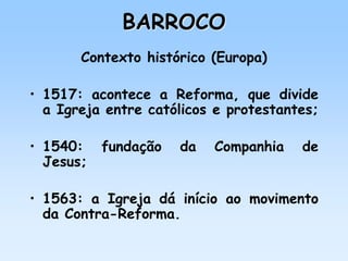 BARROCO
Contexto histórico (Europa)
• 1517: acontece a Reforma, que divide
a Igreja entre católicos e protestantes;
• 1540: fundação da Companhia de
Jesus;
• 1563: a Igreja dá início ao movimento
da Contra-Reforma.
 