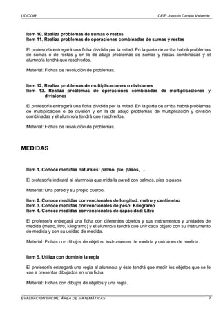 UDICOM                                                               CEIP Joaquín Carrión Valverde




  Item 10. Realiza problemas de sumas o restas
  Item 11. Realiza problemas de operaciones combinadas de sumas y restas

  El profesor/a entregará una ficha dividida por la mitad. En la parte de arriba habrá problemas
  de sumas o de restas y en la de abajo problemas de sumas y restas combinadas y el
  alumno/a tendrá que resolverlos.

  Material: Fichas de resolución de problemas.


  Item 12. Realiza problemas de multiplicaciones o divisiones
  Item 13. Realiza problemas de operaciones combinadas de multiplicaciones y
           divisiones

  El profesor/a entregará una ficha dividida por la mitad. En la parte de arriba habrá problemas
  de multiplicación o de división y en la de abajo problemas de multiplicación y división
  combinadas y el alumno/a tendrá que resolverlos.

  Material: Fichas de resolución de problemas.



MEDIDAS


  Item 1. Conoce medidas naturales: palmo, pie, pasos, …

  El profesor/a indicará al alumno/a que mida la pared con palmos, pies o pasos.

  Material: Una pared y su propio cuerpo.

  Item 2. Conoce medidas convencionales de longitud: metro y centímetro
  Item 3. Conoce medidas convencionales de peso: Kilogramo
  Item 4. Conoce medidas convencionales de capacidad: Litro

  El profesor/a entregará una ficha con diferentes objetos y sus instrumentos y unidades de
  medida (metro, litro, kilogramo) y el alumno/a tendrá que unir cada objeto con su instrumento
  de medida y con su unidad de medida.

  Material: Fichas con dibujos de objetos, instrumentos de medida y unidades de medida.


  Item 5. Utiliza con dominio la regla

  El profesor/a entregará una regla al alumno/a y éste tendrá que medir los objetos que se le
  van a presentar dibujados en una ficha.

  Material: Fichas con dibujos de objetos y una regla.


EVALUACIÓN INICIAL. ÁREA DE MATEMÁTICAS                                                          7
 