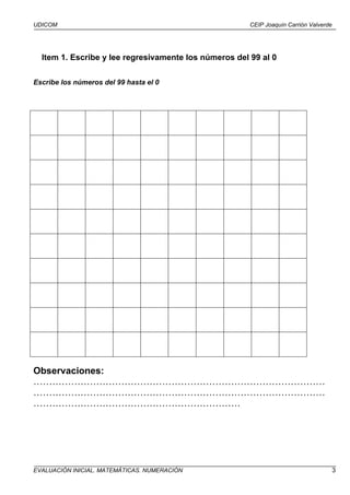 UDICOM                                                 CEIP Joaquín Carrión Valverde




  Item 1. Escribe y lee regresivamente los números del 99 al 0

Escribe los números del 99 hasta el 0




Observaciones:
…………………………………………………………………………………
…………………………………………………………………………………
…………………………………………………………




EVALUACIÓN INICIAL. MATEMÁTICAS. NUMERACIÓN                                            3
 