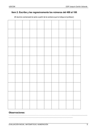 UDICOM                                                                                   CEIP Joaquín Carrión Valverde


    Item 2. Escribe y lee regresivamente los números del 499 al 100

        (El alumno comenzará la serie a partir de la centena que le indique el profesor)




Observaciones:
…………………………………………………………………………………………..............................
............................................................................................................................


EVALUACIÓN INICIAL. MATEMÁTICAS. NUMERACIÓN                                                                                5
 