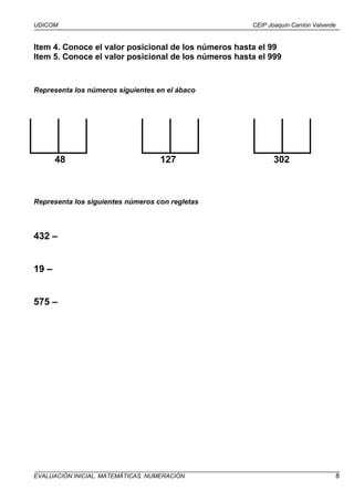 UDICOM                                                CEIP Joaquín Carrión Valverde


Item 4. Conoce el valor posicional de los números hasta el 99
Item 5. Conoce el valor posicional de los números hasta el 999


Representa los números siguientes en el ábaco




       48                           127                      302



Representa los siguientes números con regletas



432 –


19 –


575 –




EVALUACIÓN INICIAL. MATEMÁTICAS. NUMERACIÓN                                           8
 
