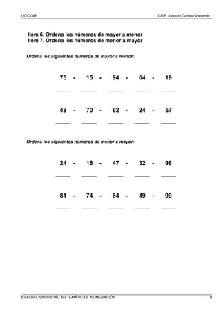 UDICOM                                                             CEIP Joaquín Carrión Valverde




   Item 6. Ordena los números de mayor a menor
   Item 7. Ordena los números de menor a mayor

  Ordena los siguientes números de mayor a menor:



                 75     -    15      -    94      -    64      -       19
               ______       ______       ______       ______        ______



                 48     -    70      -    62      -    24      -       57
               ______       ______       ______       ______        ______



  Ordena los siguientes números de menor a mayor:



                 24     -    18      -    47      -    32      -       98
               ______       ______       ______       ______        ______



                 81     -    74      -    84      -    49      -       99
               ______       ______       ______       ______        ______




EVALUACIÓN INICIAL. MATEMÁTICAS. NUMERACIÓN                                                        9
 