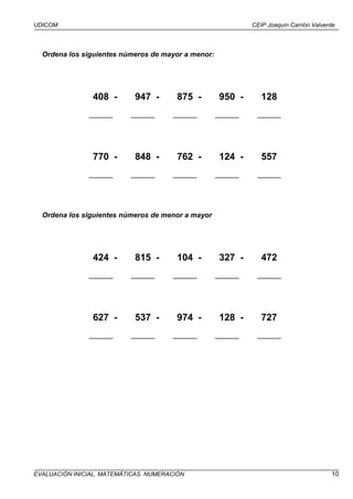 UDICOM                                                       CEIP Joaquín Carrión Valverde




  Ordena los siguientes números de mayor a menor:




                408 -       947 -       875 -       950 -       128
               ______      ______      ______       ______    ______




                770 -       848 -       762 -       124 -       557
               ______      ______      ______       ______    ______




  Ordena los siguientes números de menor a mayor




                424 -       815 -       104 -       327 -       472
               ______      ______      ______       ______    ______




                627 -       537 -       974 -       128 -       727
               ______      ______      ______       ______    ______




EVALUACIÓN INICIAL. MATEMÁTICAS. NUMERACIÓN                                             10
 