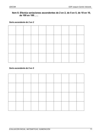 UDICOM                                                  CEIP Joaquín Carrión Valverde


   Item 8. Efectúa seriaciones ascendentes de 2 en 2, de 5 en 5, de 10 en 10,
          de 100 en 100 , …

Serie ascendente de 2 en 2




Serie ascendente de 5 en 5




EVALUACIÓN INICIAL. MATEMÁTICAS. NUMERACIÓN                                        11
 
