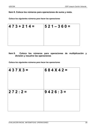 UDICOM                                                     CEIP Joaquín Carrión Valverde


Item 8. Coloca los números para operaciones de suma y resta.

Coloca los siguientes números para hacer las operaciones



473+214=                               521–360=




Item 9.     Coloca los números para operaciones de multiplicación y
       división y resuelve las operaciones

Coloca los siguientes números para hacer las operaciones



437X3=                                 684X42=




272:2=                                 9426:3=




EVALUACIÓN INICIAL. MATEMÁTICAS. OPERACIONES                                          20
 