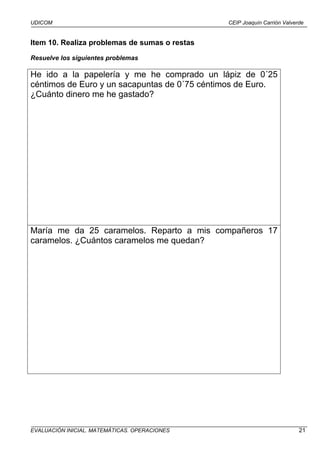 UDICOM                                         CEIP Joaquín Carrión Valverde


Item 10. Realiza problemas de sumas o restas
Resuelve los siguientes problemas

He ido a la papelería y me he comprado un lápiz de 0´25
céntimos de Euro y un sacapuntas de 0´75 céntimos de Euro.
¿Cuánto dinero me he gastado?




María me da 25 caramelos. Reparto a mis compañeros 17
caramelos. ¿Cuántos caramelos me quedan?




EVALUACIÓN INICIAL. MATEMÁTICAS. OPERACIONES                              21
 