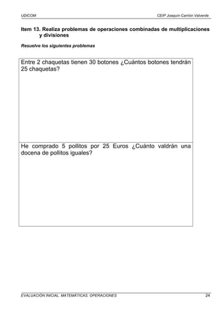 UDICOM                                             CEIP Joaquín Carrión Valverde


Item 13. Realiza problemas de operaciones combinadas de multiplicaciones
       y divisiones

Resuelve los siguientes problemas


Entre 2 chaquetas tienen 30 botones ¿Cuántos botones tendrán
25 chaquetas?




He comprado 5 pollitos por 25 Euros ¿Cuánto valdrán una
docena de pollitos iguales?




EVALUACIÓN INICIAL. MATEMÁTICAS. OPERACIONES                                  24
 