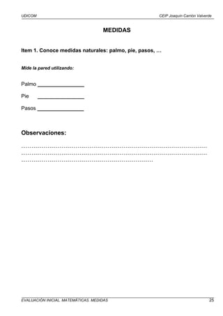 UDICOM                                               CEIP Joaquín Carrión Valverde



                                     MEDIDAS


Item 1. Conoce medidas naturales: palmo, pie, pasos, …


Mide la pared utilizando:


Palmo ________________

Pie      ________________

Pasos ________________



Observaciones:

…………………………………………………………………………………
…………………………………………………………………………………
…………………………………………………………




EVALUACIÓN INICIAL. MATEMÁTICAS. MEDIDAS                                        25
 