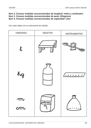 UDICOM                                              CEIP Joaquín Carrión Valverde



Item 2. Conoce medidas convencionales de longitud: metro y centímetro
Item 3. Conoce medidas convencionales de peso: Kilogramo
Item 4. Conoce medidas convencionales de capacidad: Litro


Une cada objeto con su instrumento de medida:



         UNIDADES                     OBJETOS       INSTRUMENTOS




            l


          kg


          m
         cm
EVALUACIÓN INICIAL. MATEMÁTICAS. MEDIDAS                                      26
 