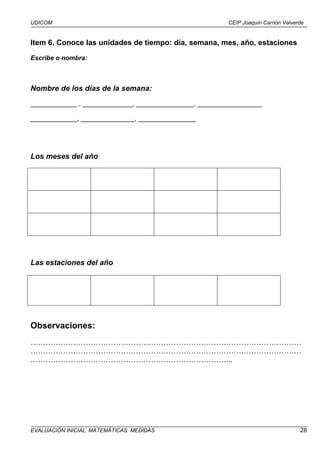 UDICOM                                                    CEIP Joaquín Carrión Valverde


Item 6. Conoce las unidades de tiempo: día, semana, mes, año, estaciones
Escribe o nombra:



Nombre de los días de la semana:
_____________ , ______________, ________________, __________________

_____________, _______________, ________________




Los meses del año




Las estaciones del año




Observaciones:
………………………………………………………………………………………………
………………………………………………………………………………………………
……………………………………………………………………...




EVALUACIÓN INICIAL. MATEMÁTICAS. MEDIDAS                                             28
 
