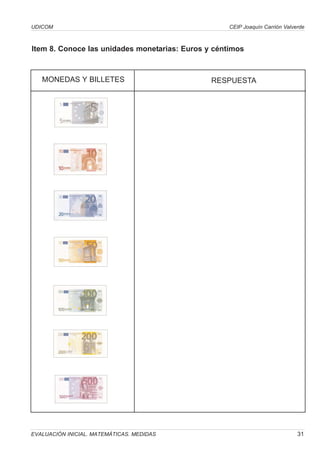 UDICOM                                              CEIP Joaquín Carrión Valverde



Item 8. Conoce las unidades monetarias: Euros y céntimos



   MONEDAS Y BILLETES                          RESPUESTA




EVALUACIÓN INICIAL. MATEMÁTICAS. MEDIDAS                                      31
 