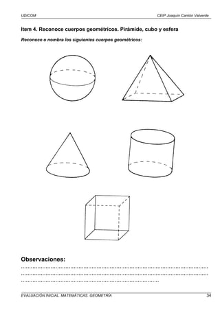 UDICOM                                                                            CEIP Joaquín Carrión Valverde


Item 4. Reconoce cuerpos geométricos. Pirámide, cubo y esfera

Reconoce o nombra los siguientes cuerpos geométricos:




Observaciones:
..................................................................................................................
..................................................................................................................
....................................................................................

EVALUACIÓN INICIAL. MATEMÁTICAS. GEOMETRÍA                                                                      34
 